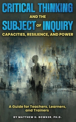 Critical Thinking and the Subject of Inquiry: Capacities, Resilience, and Power by H. Bowker, Matthew