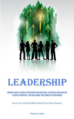 Leadership: Become A Great Leader By Developing Your Resilience, Activating Your Intuition To Create Prosperity, And Unleashing Yo by Liakos, Vlasios