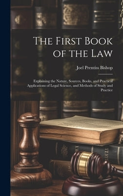 The First Book of the Law: Explaining the Nature, Sources, Books, and Practical Applications of Legal Science, and Methods of Study and Practice by Bishop, Joel Prentiss