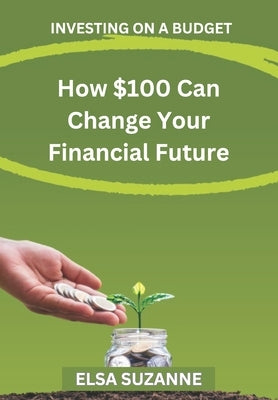 Investing on a Budget: How $100 Can Change Your Financial Future by Suzanne, Elsa