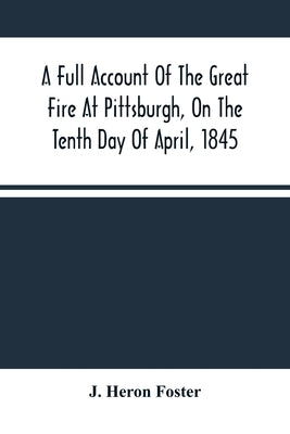 A Full Account Of The Great Fire At Pittsburgh, On The Tenth Day Of April, 1845: With The Individual Losses And Contributions For Relief by Heron Foster, J.