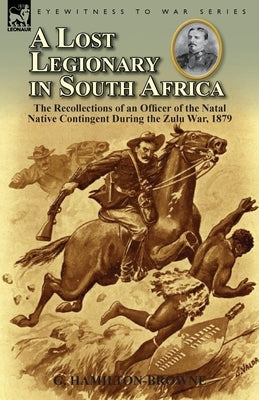 A Lost Legionary in South Africa: The Recollections of an Officer of the Natal Native Contingent During the Zulu War, 1879 by Hamilton-Browne, G.