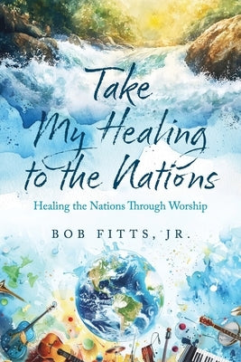 Take My Healing to the Nations: Healing the Nations Through Worship by Fitts, Bob