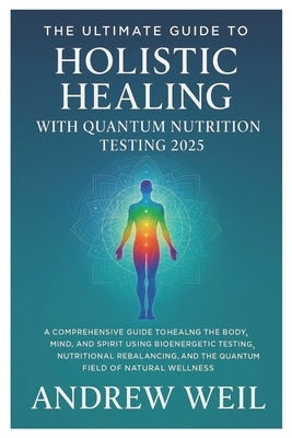 The Ultimate Guide To Holistic Healing with Quantum Nutrition Testing 2025: A Comprehensive Guide to Healing the Body, Mind, and Spirit Using Bioenerg by Weil, Andrew