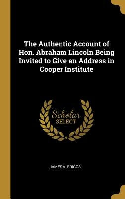 The Authentic Account of Hon. Abraham Lincoln Being Invited to Give an Address in Cooper Institute by Briggs, James A.