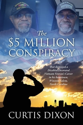The $5 Million Conspiracy: That Destroyed a Disabled Decorated Vietnam Veteran's Career in His Hometown, Winston-Salem, North Carolina by Dixon, Curtis