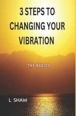 3 Steps to Changing Your Vibration: The Basics by Shaw, L.