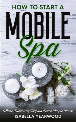 How to Start a Mobile Spa: Make Money by Helping Other People Relax by Yearwood, Isabella