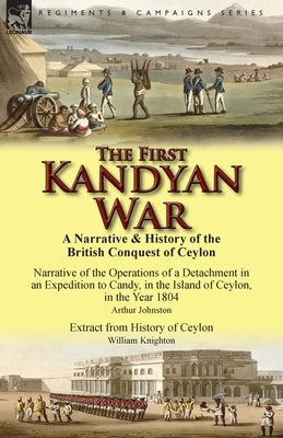 The First Kandyan War: A Narrative & History of the British Conquest of Ceylon-Narrative of the Operations of a Detachment in an Expedition T by Johnston, Arthur