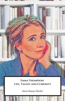 Emma Thompson: Life, Talent and Curiosity: The official tribute to the multi-talented British actress and screenwriter by Rowan Fletcher, Alexis