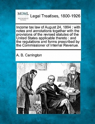 Income Tax Law of August 24, 1894: With Notes and Annotations Together with the Provisions of the Revised Statutes of the United States Applicable The by Carrington, A. B.
