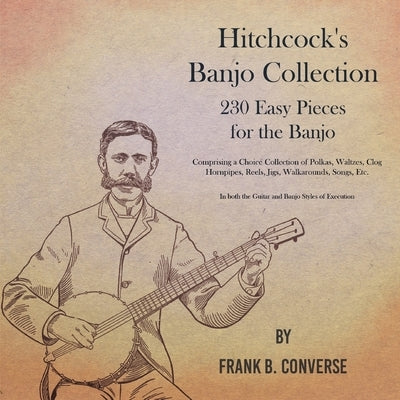 Hitchcock's Banjo Collection - 230 Easy Pieces for the Banjo - Comprising a Choice Collection of Polkas, Waltzes, Clog Hornpipes, Reels, Jigs, Walkaro by Converse, Frank B.