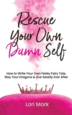 Rescue Your Own Damn Self: How to Write Your Own Feisty Fairytale, Slay Your Dragons, and Live Sassily Ever After by Mork, Lori