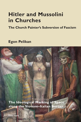 Hitler and Mussolini in Churches: The Church Painter's Subversion of Fascism: The Ideological Marking of Space Along the Slovene-Italian Border by Pizzi, Katia