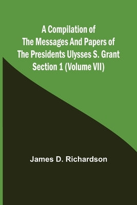 A Compilation of the Messages and Papers of the Presidents Section 1 (Volume VII) Ulysses S. Grant by D. Richardson, James