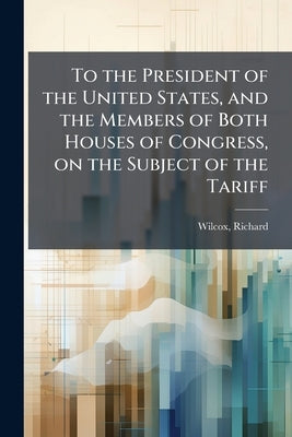 To the President of the United States, and the Members of Both Houses of Congress, on the Subject of the Tariff by Wilcox, Richard