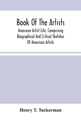Book Of The Artists. American Artist Life, Comprising Biographical And Critical Sketches Of American Artists: Preceded By An Historical Account Of The by T. Tuckerman, Henry