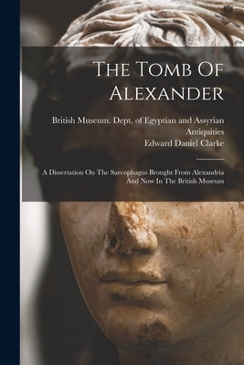 The Tomb Of Alexander: A Dissertation On The Sarcophagus Brought From Alexandria And Now In The British Museum by Clarke, Edward Daniel