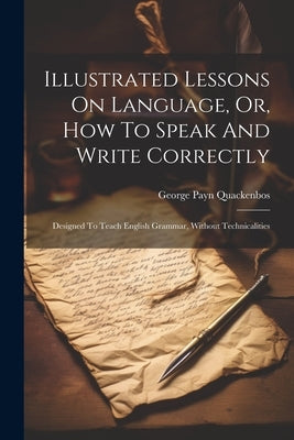 Illustrated Lessons On Language, Or, How To Speak And Write Correctly: Designed To Teach English Grammar, Without Technicalities by Quackenbos, George Payn