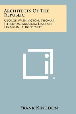 Architects of the Republic: George Washington, Thomas Jefferson, Abraham Lincoln, Franklin D. Roosevelt by Kingdon, Frank