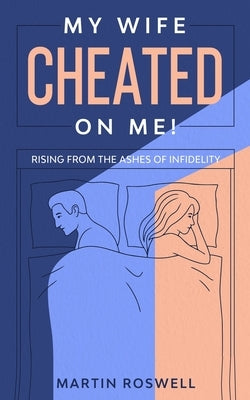 My Wife Cheated on Me!: Rising from the Ashes of Infidelity. A Survivor's Guide on How to Overcome Your Wife Betrayal And Regain Self-Control by Roswell, Martin