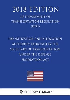 Prioritization and Allocation Authority Exercised By the Secretary of Transportation Under the Defense Production Act (US Department of Transportation by The Law Library
