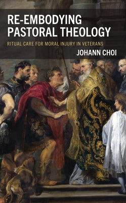 Re-Embodying Pastoral Theology: Ritual Care for Moral Injury in Veterans by Choi, Johann