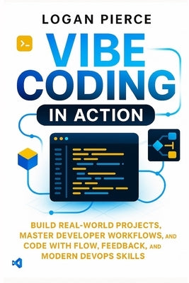 Vibe Coding in Action: Build Real-World Projects, Master Developer Workflows, and Code with Flow, Feedback, and Modern DevOps Skills by Pierce, Logan