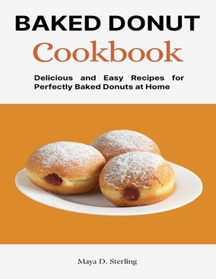 Baked Donut Cookbook: Delicious and Easy Recipes for Perfectly Baked Donuts at Home by D. Sterling, Maya