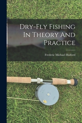 Dry-fly Fishing In Theory And Practice by Halford, Frederic Michael