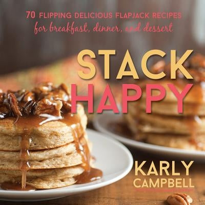 Stack Happy: 70 Flipping Delicious Flapjack Recipes for Breakfast, Dinner, and Dessert by Campbell, Karly