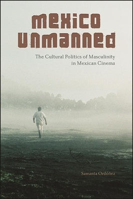 Mexico Unmanned: The Cultural Politics of Masculinity in Mexican Cinema by Ordóñez, Samanta