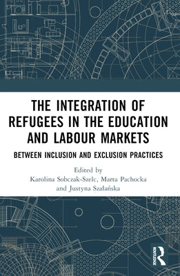 The Integration of Refugees in the Education and Labour Markets: Between Inclusion and Exclusion Practices by Sobczak-Szelc, Karolina