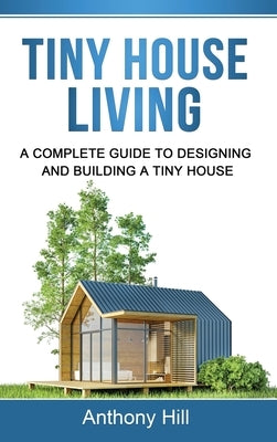 Tiny House Living: A Complete Guide to Designing and Building a Tiny House by Hill, Anthony