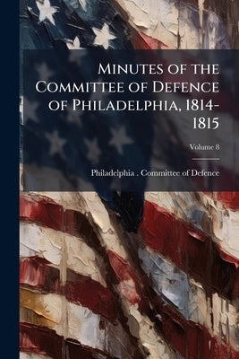 Minutes of the Committee of Defence of Philadelphia, 1814-1815; Volume 8 by Philadelphia (Pa ). Committee of Defence