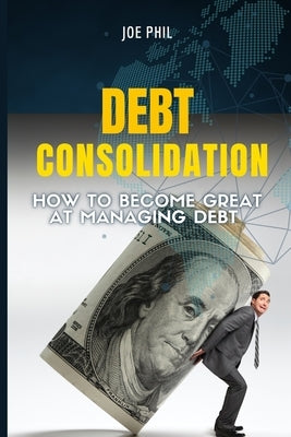 Debt Consolidation: How to Become Great At Managing Debt by Phil, Joe