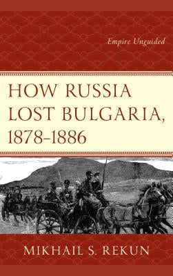 How Russia Lost Bulgaria, 1878-1886: Empire Unguided by Rekun, Mikhail S.
