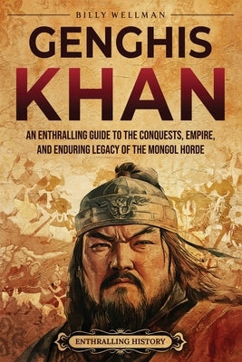 Genghis Khan: An Enthralling Guide to the Conquests, Empire, and Enduring Legacy of the Mongol Horde by Wellman, Billy