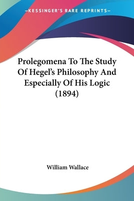 Prolegomena To The Study Of Hegel's Philosophy And Especially Of His Logic (1894) by Wallace, William