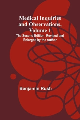 Medical Inquiries and Observations, Vol. 1; The Second Edition, Revised and Enlarged by the Author by Rush, Benjamin
