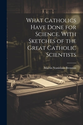 What Catholics Have Done for Science. With Sketches of the Great Catholic Scientists by Brennan, Martin Stanislaus 1845-1927