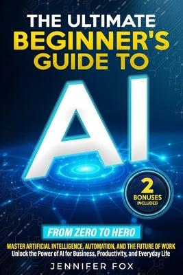 The Ultimate Beginner's Guide to AI: Master Artificial Intelligence, Automation, and The Future of Work Unlock the Power of AI for Business, Productiv by Fox, Jennifer