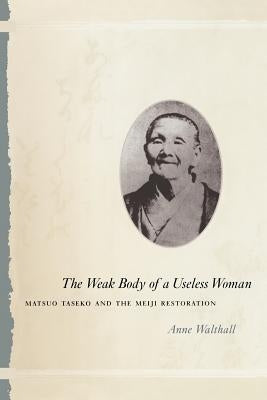 The Weak Body of a Useless Woman: Matsuo Taseko and the Meiji Restoration by Walthall, Anne