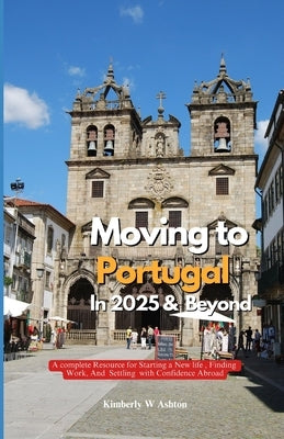 Moving to Portugal in 2025 and Beyond: A Complete Resource for Starting a New Life, Finding Work, and Settling with Confidence Abroad by Ashton, Kimberly W.