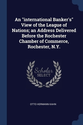 An "international Banker's" View of the League of Nations; an Address Delivered Before the Rochester Chamber of Commerce, Rochester, N.Y. by Kahn, Otto Hermann