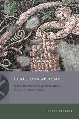 Christians at Home: John Chrysostom and Domestic Rituals in Fourth-Century Antioch by Leyerle, Blake