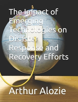 The Impact of Emerging Technologies on Disaster Response and Recovery Efforts by Alozie, Arthur
