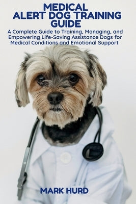 Medical Alert Dog Training Guide: A Complete Guide to Training, Managing, and Empowering Life-Saving Assistance Dogs for Medical Conditions and Emotio by Hurd, Mark