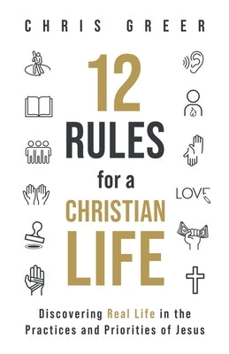 12 Rules for a Christian Life: Discovering Real Life in the Practices and Priorities of Jesus by Greer, Chris
