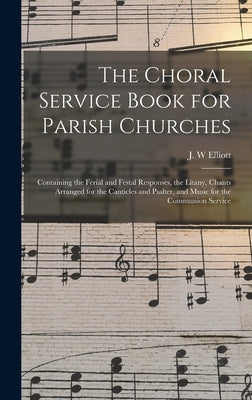 The Choral Service Book for Parish Churches: Containing the Ferial and Festal Responses, the Litany, Chants Arranged for the Canticles and Psalter, an by Elliott, J. W.